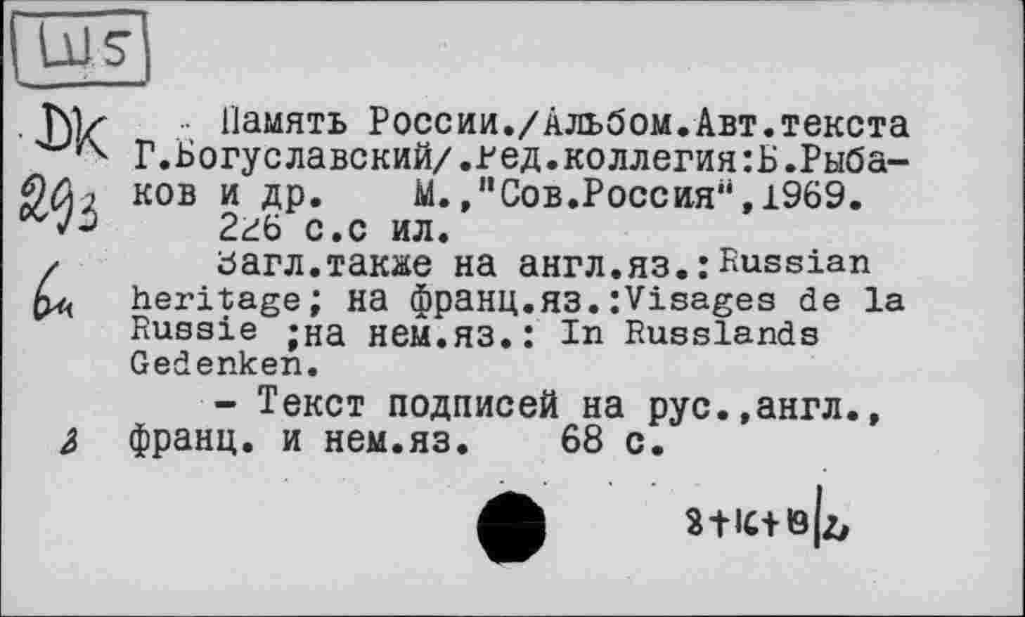 ﻿J
• Память России./Альбом.Авт.текста Г.Богуславский/.ред.коллегиям.Рыбаков и др.	М.,"Сов.Россия",1969.
2гб с.с ил.
Багл.также на англ.яз.:Russian heritage; на франц.ЯЗ.:Visages de la Russie ;на нем.ЯЗ.: In Russlands Gedenken.
- Текст подписей на рус.,англ., франц, и нем.яз. 68 с.